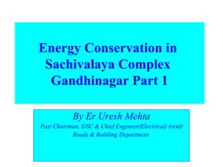 Energy Conservation in 
Sachivalaya Complex 
Gandhinagar Part 1 
By Er Uresh Mehta 
Past Chairman, GSC & Chief Engineer(Electrical) (retd) 
Roads & Building Department 
 