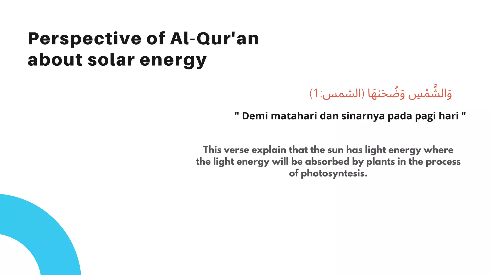 Perspective of Al-Qur'an
about solar energy
This verse explain that the sun has light energy where
the light energy will be absorbed by plants in the process
of photosyntesis.
(1:‫)اﻟﺸﻤﺲ‬ ‫ﺎ‬َ‫ﻬ‬ٰ‫ﯩ‬َ‫ﺤ‬ ُ‫ﺿ‬َ‫و‬ ِ‫ﺲ‬ ْ‫ﻤ‬ ‫ﱠ‬‫اﻟﺸ‬َ‫و‬
" Demi matahari dan sinarnya pada pagi hari "
 