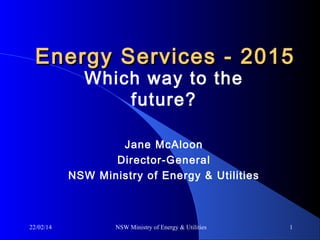 Energy Services - 2015
Which way to the
future?

Jane McAloon
Director-General
NSW Ministry of Energy & Utilities

22/02/14

NSW Ministry of Energy & Utilities

1

 