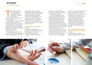 GREEN TECHNOLOGY                                                                                                                  | www.energydigital.com
  Global Energy Industry




T
           he energy industry is        and support system that best           garner the knowledge of the            reliant on new technologies (smart
           changing rapidly —           enables their talents. Technological   customer and channel inﬂuences         meters, DC distribution, grid
           with governmental            advances in the energy industry,       that shape that industry.              improvements, etc.), leaders must
           regulations, consumer        coupled with policy changes                 Take for example, the tide        stay abreast of changes in new
           demand and                   and environmental impacts, has         of new technologies sweeping           technologies and opportunities
environmental impacts that will         ushered in a new era of talent         through the lighting sector. The       to guide their companies to
continue to grow.                       requirements and a new type of         emergence of energy efﬁcient           pioneer and partner with like-
   To change in a more sustainable      leader to move companies and           LED technology ushers in the           minded innovative companies
and responsible manner, it is           organizations involved in the global   need for talented leadership to        and individuals. They must also
essential to both ﬁnd and mentor        industry forward.                      guide companies through cultural       be keenly aware of legislative
innovative leaders who are both                                                transitions as channel relationships   and policy issues affecting their
optimistic about the possibilities      What makes an innovative               begin to change. Those individuals     industry.
of alternative energies and realistic   leader?                                who are willing to conduct
about how to achieve                    The talent it takes to lead a          business in a new way — while          How organizations cultivate,
 market success.                        company is not easily transferable     still understanding how business       develop and attract innovative
   The energy leaders of today          from industry to industry.             has traditionally been done — will     leaders.
and the future succeed through the      Successful leaders tend to             succeed. In this age where the         The energy sector requires
company organizational structure        specialize in their industry and       energy industry is increasingly        talented individuals with strength




                                                                                                                                                        35
 