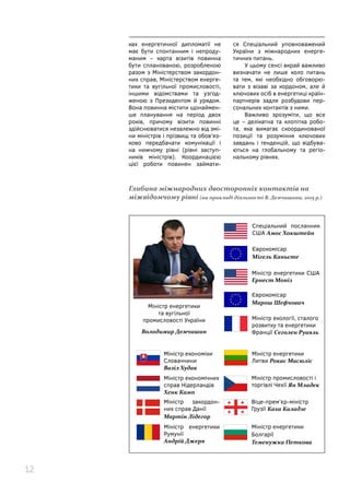 12
ках енергетичної дипломатії не
має бути спонтанним і непроду-
маним – карта візитів повинна
бути спланованою, розробленою
разом з Міністерством закордон-
них справ, Міністерством енерге-
тики та вугільної промисловості,
іншими відомствами та узгод-
женою з Президентом й урядом.
Вона повинна містити щонаймен-
ше планування на період двох
років, причому візити повинні
здійснюватися незалежно від змі-
ни міністрів і прізвищ та обов’яз-
ково передбачати комунікації і
на нижчому рівні (рівні заступ-
ників міністрів). Координацією
цієї роботи повинен займати-
ся Спеціальний уповноважений
України з міжнародних енерге-
тичних питань.
У цьому сенсі вкрай важливо
визначати не лише коло питань
та тем, які необхідно обговорю-
вати з візаві за кордоном, але й
ключових осіб в енергетиці країн-
партнерів задля розбудови пер-
сональних контактів з ними.
Важливо зрозуміти, що все
це – делікатна та клопітка робо-
та, яка вимагає скоординованої
позиції та розуміння ключових
завдань і тенденцій, що відбува-
ються на глобальному та регіо-
нальному рівнях.
Глибина міжнародних двосторонніх контактів на
міжвідомчому рівні (на прикладі діяльності В. Демчишина, 2015 р.)
Міністр енергетики
та вугільної
промисловості України
Володимир Демчишин
Спеціальний посланник
США Амос Хокштейн
Єврокомісар
Мігель Каньєте
Міністр енергетики США
Ернест Моніз
Єврокомісар
Марош Шефчович
Міністр екології, сталого
розвитку та енергетики
Франції Сеголен Руаяль
Міністр енергетики
Литви Рокас Масюліс
Міністр промисловості і
торгівлі Чехії Ян Младек
Міністр економічних
справ Нідерландів
Хенк Камп
Міністр економіки
Словаччини
Вазіл Худак
Віце-прем’єр-міністр
Грузії Каха Каладзе
Міністр закордон-
них справ Данії
Мартін Лідегор
Міністр енергетики
Болгарії
Теменужка Петкова
Міністр енергетики
Румунії
Андрій Джеря
 