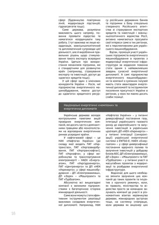16
сфері (будівництво повітряних
ліній, модернізація підстанцій,
гідроагрегатів тощо).
Саме держава, розуміючи
важливість цього напряму, по-
винна проявити лідерство та
намагатися координувати таку
роботу. І тут важлива не лише ко-
ординація, зовнішньополітичний
та дипломатичний супроводи цієї
діяльності, але й вироблення пра-
вильних рішень щодо стимулю-
вання такого експорту всередині
України. Ідеться про викори-
стання механізмів підтримки, які
є стандартними для розвинутих
країн (наприклад, страхування
експорту та інвестицій, доступ до
«довгих» кредитів тощо).
У цій сфері один з ключових
конкурентів України – Росія, чиї
підприємства енергетичного ма-
шинобудування, маючи доступ
до «довгого» кредитного ресур-
су російських державних банків
та підтримки з боку спеціально
створеного Російського агент-
ства зі страхування експортних
кредитів та інвестицій і зовніш-
ньополітичного відомства Росії,
активно намагаються просувати
свої інтереси саме в тих регіонах,
які є перспективними для україн-
ського машинобудування.
Відтак, промоція участі україн-
ських підприємств енергетичного
машинобудування в проектах з
модернізації енергетичної інфра-
структури за кордоном повинна
стати одним з найважливіших
завдань сучасної енергетичної
дипломатії. А самі підприємства
енергетичного машинобудуван-
ня та компанії з суміжних галузей
мають стати авангардом енерге-
тичної дипломатії та інструментом
посилення присутності України в
регіонах, у яких ми маємо досить
слабкі позиції.
Національні енергетичні «чемпіони» та
енергетична дипломатія
Українська держава володіє
контрольними пакетами акцій
провідних енергетичних ком-
паній, які досить часто є домінант-
ними гравцями або монополіста-
ми на відповідних енергетичних
ринках усередині країни.
У нафтогазовій сфері – це
НАК «Нафтогаз України» (до
складу якої входять ПАТ «Укр-
трансгаз», ПАТ «Укргазвидобу-
вання, ПАТ «Укртранснафта»),
ПАТ «Укрнафта»; у сфері ви-
робництва та транспортування
електроенергії – НАЕК «Енерго-
атом», ПАТ «Укргідроенерго»,
ПАТ «Центренерго» та ДП «НЕК
«Укренерго»; у сфері машинобу-
дування – ДП «Електроважмаш»,
ДП «Зоря» – «Машпроект» та
ПАТ «Турбоатом».
Абсолютно всі вищезгадані
компанії є великими підприєм-
ствами з багаторічною історією
міжнародної діяльності.
Саме вони можуть стати ефек-
тивним інструментом реалізації
важливих складових енергетич-
ної дипломатії. Наприклад, НАК
«Нафтогаз України» – у питанні
диверсифікації постачання газу,
інтеграції українського газового
ринку до європейського та залу-
чення інвестицій в українських
upstream; ДП «НЕК «Укренерго» –
у питанні інтеграції (синхроні-
зації) української енергетичної
системи з ENTSO-E; НАЕК «Енер-
гоатом» – у сфері диверсифікації
постачання ядерного палива та
залучення інвестицій у добудову
блоків АЕС; ДП «Електроважмаш»,
ДП «Зоря» – «Машпроект» та ПАТ
«Турбоатом» – у питанні участі в
масштабних проектах з модерні-
зації та розбудови енергетичної
інфраструктури.
Водночас для цього необхід-
но змінити залучення цих ком-
паній до таких проектів та ініціа-
тив з «ручного режиму», коли,
як правило, міністерства та ві-
домства просто за командою за-
лучають компанії до участі в різ-
номанітних візитах керівництва
держави, міжнародних зустрічах
тощо, на системну співпрацю,
коли держава як акціонер цих
 