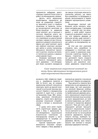 СТРАТЕГІЇ ЕНЕРГЕТИЧНОЇ ДИПЛОМАТІЇ УКРАЇНИ | РЕЗЮМЕ ПРОЕКТУ
17
Резюмепроекту
підприємств вибудовує довго-
строкову стратегію їхньої участі в
роботі на міжнародному напрямі.
Досить часто керівництво
вищезгаданих підприємств до
кінця не усвідомлює стратегіч-
ну важливість участі в подібних
ініціативах та проектах, оскіль-
ки концентрується винятково на
бізнес-процесах та завданнях
самої компанії, що в принципі є
логічним. Водночас участь під-
приємств у подібних заходах ча-
сто спрямована на довгострокові
наслідки і нерідко не має чітко ви-
раженого швидкого економічного
ефекту для самої компанії, проте
має серйозні позитивні наслідки
для країни в цілому (наприклад,
збільшення економічної присут-
ності в регіоні, початок системно-
го політичного діалогу з керівни-
цтвом держав тощо) .
Яскравим прикладом різно-
го бачення міжнародної діяль-
ності державою і топ-менедже-
ром може слугувати закордонна
так званих «політиках власності»
(ownership policies), що мають
бути розроблені та затверджені в
рамках започаткованої в Україні
реформи корпоративного управ-
ління.
Вищезгадані компанії най-
ближчим часом матимуть неза-
лежні наглядові ради. І наглядова
рада, і найнятий нею топ-мене-
джмент у своїй роботі повинні
спиратися на документ, який опи-
сує чіткі завдання держави як
власника активу щодо компанії і,
зокрема, залучення та координа-
цію роботи на міжнародному на-
прямі.
Ці чіткі для всіх учасників
«правила гри», розроблені та
затверджені в «політиках влас-
ності» разом із ухваленою енер-
гетичною стратегією України та,
бажано, стратегією енергетич-
ної дипломатії, мають створити
необхідне правове та понятійне
підґрунтя для залучення клю-
чових державних енергетичних
Саме національні енергетичні компанії мо-
жуть бути ефективним інструментом реалі-
зації енергетичної дипломатії.
активність НАК «Нафтогаз Украї-
ни» у видобувних проектах в
ОАЕ та Єгипті, яка, за словами
керівництва компанії, економічно
невигідна, проте це єдиний пози-
тивний та успішний приклад при-
сутності України в закордонному
usptream й, окрім того, у цілому
на Близькому Сході. Або, напри-
клад, реалізація «Китайського
кредиту», втрата якого фактично
загрожує згортанням співробіт-
ництва з Китаєм в економічній
сфері.
У цьому сенсі різне сприй-
няття стратегічних завдань дер-
жави з боку її керівництва та
топ-менеджменту національних
енергетичних «чемпіонів» на
міжнародному напрямі є часто
невідворотним та потребує си-
стемного вирішення.
Єдиний правильний шлях –
визначення ключових пріори-
тетів і завдань з боку держави в
компаній до проектів з посилення
присутності України за кордоном.
Така діяльність повинна бути
зрозумілою як для державних ор-
ганів влади, так і для національ-
них компаній. Водночас необхід-
но усвідомлювати, що ефективна
та прибуткова для держави діяль-
ність національних енергетичних
компаній можлива лише за умови,
що вони працюватимуть за тими
ж самими правилами, що і публіч-
ні компанії з приватною формою
власності. Тому для того, щоб не
порушувати ринкові принципи
діяльності національних енерге-
тичних компаній та не чинити не-
гативний вплив на інституційний
розвиток державного корпора-
тивного сектору, необхідно пе-
редбачати механізми компенсації
державою збитків, яких можуть
зазнати такі компанії в процесі
реалізації державної політики.
 