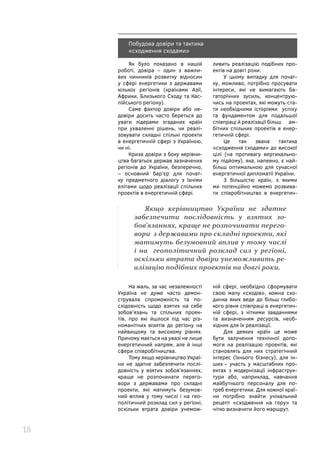 18
Побудова довіри та тактика
«сходження сходами»
Як було показано в нашій
роботі, довіра – один з важли-
вих чинників розвитку відносин
у сфері енергетики з державами
кількох регіонів (країнами Азії,
Африки, Близького Сходу та Кас-
пійського регіону).
Саме фактор довіри або не-
довіри досить часто береться до
уваги лідерами згаданих країн
при ухваленні рішень, чи реалі-
зовувати складні спільні проекти
в енергетичній сфері з Україною,
чи ні.
Криза довіри з боку керівни-
цтва багатьох держав зазначених
регіонів до України, безперечно,
– основний бар’єр для почат-
ку предметного діалогу з їхніми
елітами щодо реалізації спільних
проектів в енергетичній сфері.
ливить реалізацію подібних про-
ектів на довгі роки.
У цьому випадку для почат-
ку, можливо, потрібно просувати
інтереси, які не вимагають ба-
гаторічних зусиль, концентрую-
чись на проектах, які можуть ста-
ти необхідними історіями успіху
та фундаментом для подальшої
співпраці й реалізації більш ам-
бітних спільних проектів в енер-
гетичній сфері.
Це так звана тактика
«сходження сходами» до високої
цілі (на противагу вертикально-
му підйому), яка, напевно, є най-
більш оптимальною для сучасної
енергетичної дипломатії України.
З більшістю країн, з якими
ми потенційно можемо розвива-
ти співробітництво в енергетич-
На жаль, за час незалежності
Україна не дуже часто демон-
струвала спроможність та по-
слідовність щодо взятих на себе
зобов’язань та спільних проек-
тів, про які йшлося під час різ-
номанітних візитів до регіону на
найвищому та високому рівнях.
Причому мається на увазі не лише
енергетичний напрям, але й інші
сфери співробітництва.
Тому якщо керівництво Украї-
ни не здатне забезпечити послі-
довність у взятих зобов’язаннях,
краще не розпочинати перего-
вори з державами про складні
проекти, які матимуть безумов-
ний вплив у тому числі і на гео-
політичний розклад сил у регіоні,
оскільки втрата довіри унемож-
ній сфері, необхідно сформувати
свою мапу «сходів», кожна схо-
динка яких веде до більш глибо-
кого рівня співпраці в енергетич-
ній сфері, з чіткими завданнями
та визначенням ресурсів, необ-
хідних для їх реалізації.
Для деяких країн це може
бути залучення технічної допо-
моги на реалізацію проектів, які
становлять для них стратегічний
інтерес (їхнього бізнесу), для ін-
ших – участь у масштабних про-
ектах з модернізації інфраструк-
тури або, наприклад, навчання
майбутнього персоналу для по-
треб енергетики. Для кожної краї-
ни потрібно знайти унікальний
рецепт «сходження на гору» та
чітко визначити його маршрут.
Якщо керівництво України не здатне
забезпечити послідовність у взятих зо-
бов’язаннях, краще не розпочинати перего-
вори з державами про складні проекти, які
матимуть безумовний вплив у тому числі
і на геополітичний розклад сил у регіоні,
оскільки втрата довіри унеможливить ре-
алізацію подібних проектів на довгі роки.
 