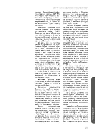 СТРАТЕГІЇ ЕНЕРГЕТИЧНОЇ ДИПЛОМАТІЇ УКРАЇНИ | РЕЗЮМЕ ПРОЕКТУ
25
Резюмепроекту
сьогодні – Євро-Азійський нафто-
транспортний коридор (ЄАНТК),
який має на меті створення аль-
тернативного коридору постачан-
ня каспійської нафти (насамперед
азербайджанської) до Європи че-
рез Азербайджан, Грузію, Україну
та Польщу.
Безумовно, ключовим пріо-
ритетом повинна бути подаль-
ша реалізація проекту ЄАНТК.
Водночас не варто обмежувати
ним співробітництво з Грузією в
енергетичній сфері, оскільки він
на сьогодні залежить насамперед
від позиції Польщі.
До речі, саме на прикладі
ЄАНТК відкривається ще один
цікавий напрям співпраці Украї-
ни та Грузії – співробітництво в
рамках міжнародних організацій,
діяльність яких стосується сфери
енергетики. Синхронізація пози-
ції двох держав з окремих питань,
які розглядаються Енергетич-
ним Співтовариством, наприклад
щодо нових зобов’язань країн-
учасниць в енергетичній сфері,
може посилити наш голос та його
вагу в цій організації. Ще од-
нією міжнародною організацією,
у рамках участі в якій доцільно
спільно підходити до питань, що
виносяться на обговорення, є
Енергетична Хартія.
Молдова. Молдова може
стати одним з найпослідовніших
партнерів України в регіоні в
енергетичній сфері.
Звичайно, невирішеність
багаторічних проблем двосто-
роннього співробітництва не до-
зволяє обом країнам вийти на
максимальний рівень співпраці в
енергетичній сфері. У принципі
це можливо, беручи до уваги той
факт, що країна все-таки достат-
ньо відсторонена від сфери впли-
ву Росії та її державних компаній.
Серед першочергових
завдань енергетичної дипломатії
на молдовському напрямі – від-
новлення експорту електроенер-
гії до Молдови хоча б у невели-
ких обсягах. Також повинно бути
вирішено питання оформлення і
компенсації позапланових пере-
токів електроенергії між енерго-
системами України та Молдови,
зокрема, має виконуватися до-
говір на надання аварійної взає-
модопомоги, який містить прави-
ла активації надання аварійної
допомоги, її максимальну потуж-
ність, облік і оплату.
Доцільно розвивати співпра-
цю саме між системними опера-
торами двох країн, зокрема в пи-
танні поступової інтеграції ринків
(market coupling: експорт-імпорт
електроенергії, спільні аукціони
на доступ до пропускної спро-
можності тощо).
Необхідно і надалі розвивати
співробітництво в рамках син-
хронного об’єднання української
та молдовської енергосистем з
континентальною європейською
енергосистемою (ENTSO-E). При-
чому ключове завдання україн-
ської дипломатії – забезпечити
одночасність цього процесу в
двох країнах, у чому й полягала
концепція дослідження синхрон-
ної роботи України та Молдови з
ENTSO-E.
У цьому контексті важлива
і перспективна співпраця мог-
ла б бути на міжвідомчому рівні
в питанні вироблення спільних
позицій під час різноманітних за-
ходів Енергетичного Співтовари-
ства, учасницями якого є Україна
та Молдова. Одним з найбільш
перспективних напрямів такої
співпраці могло б стати питання
фінансування спільних українсь-
ко-молдовських проектів, що ма-
ють на меті посилення енергетич-
ної безпеки двох країн.
Усі ці заходи дозволять про-
демонструвати позитивну на-
лаштованість України до подаль-
шого розвитку взаємовідносин
з Молдовою та перейти до вирі-
шення багаторічних проблемних
питань.
Звичайно, необхідно виріши-
ти питання статусу Дністровсько-
го гідроенерговузла. Не виключе-
но, що розв’язання цієї проблеми
може лежати абсолютно в новому
форматі взаємних компромісів, які
до цього часу ніколи не обгово-
рювалися між Києвом та Кишине-
вом на офіційному рівні. Напри-
 