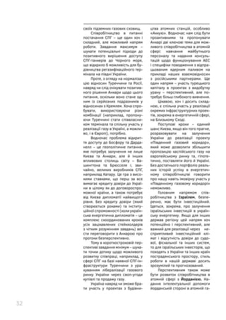 32
своїх підземних газових сховищ.
Співробітництво в питанні
постачання СПГ – ще один хоч і
складний, але можливий напрям
роботи. Завдання максимум –
шукати потенціальні підходи до
позитивного вирішення доступу
СПГ-танкерів до Чорного моря,
що відкрило б можливість для бу-
дівництва регазифікаційного тер-
мінала на півдні України.
Проте, з огляду на нормаліза-
цію відносин Туреччини та Росії,
навряд чи слід очікувати позитив-
ного рішення Анкари щодо цього
питання, оскільки воно стане од-
ним із серйозних подразників у
відносинах з Кремлем. Хоча спро-
бувати, використовуючи різні
комбінації (наприклад, пропону-
ючи Туреччині стати співвласни-
ком термінала та спільну участь у
реалізації газу в Україні, а можли-
во, і в Європі), потрібно.
Водночас проблема відкрит-
тя доступу до Босфору та Дарда-
нелл  – це геополітичне питання,
яке потребує залучення не лише
Києва та Анкари, але й інших
впливових столиць світу – Ва-
шингтона та Брюсселя і, зви-
чайно, великих виробників СПГ,
наприклад Катару. Це гра з висо-
кими ставками, що перш за все
вимагає кредиту довіри до Украї-
ни в цілому як до договороспро-
можної країни, а також потребує
від Києва дипломатії найвищого
рівня. Без кредиту довіри (який
створюється роками) та інститу-
ційної спроможності (коли україн-
ська енергетична дипломатія – це
комплекс скоординованих кроків
усіх зацікавлених стейкхолдерів
з чітким розумінням завдань) ве-
сти переговорити з Анкарою про
протоки безперспективно.
Тому в короткостроковій пер-
спективі завдання мінімум – шука-
ти точки дотику щодо можливого
розвитку співпраці, наприклад, у
сфері СПГ на базі наявної СПГ-ін-
фраструктури Туреччини з ура-
хуванням лібералізації газового
ринку України через своп-угоди
купівлі та продажу газу.
Україна навряд чи зможе бра-
ти участь у проектах з будівни-
цтва атомних станцій, особливо
«Аккую». Водночас нам слід бути
проактивними та пропонувати
Анкарі дві ключові теми для мож-
ливого співробітництва в атомній
сфері: навчання майбутнього
персоналу та надання консуль-
тацій щодо функціонування АЕС
і специфіки поводження з відпра-
цьованим ядерним паливом на
прикладі наших взаємовідносин
з російськими партнерами. Ще
один напрям – участь турецького
капіталу в проектах з видобутку
урану – перспективний, але по-
требує більш глибокого вивчення.
Цікавою, хоч і досить склад-
ною, є спільна участь у реалізації
окремих інфраструктурних проек-
тів, зокрема в енергетичній сфері,
на Близькому Сході.
Поступові кроки – єдиний
шанс Києва, якщо він того прагне,
розраховувати на залучення
України до реалізації проекту
«Південний газовий коридор»,
який може дозволити збільшити
пропозицію каспійського газу на
європейському ринку та, гіпоте-
тично, поставляти його й Україні.
Без достатнього портфоліо реаль-
них історій успіху в енергетич-
ному співробітництві говорити
про нашу навіть імовірну участь у
«Південному газовому коридорі»
неможливо.
Головним напрямом спів-
робітництва з Ізраїлем, безпе-
речно, має бути інвестиційний.
Ідеться, зокрема, про залучення
ізраїльських інвестицій в україн-
ську енергетику. Якщо для інших
держав регіону цей напрям хоч
потенційно і перспективний, але
важкий для реалізації через не-
сприятливий інвестиційний клі-
мат і відсутність довіри до судо-
вої, фіскальної та інших систем,
то для ізраїльських інвесторів, що
походять з України та інших країн
пострадянського простору, стиль
роботи в нашій державі досить
зрозумілий та прогнозований.
Перспективним також може
бути розвиток співробітництва в
атомній сфері з Йорданією. На-
дання інтелектуальної допомоги
йорданській стороні в атомній га-
 