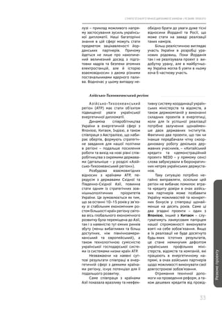 СТРАТЕГІЇ ЕНЕРГЕТИЧНОЇ ДИПЛОМАТІЇ УКРАЇНИ | РЕЗЮМЕ ПРОЕКТУ
33
Резюмепроекту
лузі – приклад можливого напря-
му застосування зусиль українсь-
кої дипломатії. Наші багаторічні
знання в цій сфері можуть стати
предметом зацікавленості йор-
данських партнерів. Причому
йдеться не лише про накопиче-
ний величезний досвід з підго-
товки кадрів та безпеки атомних
електростанцій, але й історію
взаємовідносин з двома різними
постачальниками ядерного пали-
ва. Водночас у цьому випадку не-
обхідно брати до уваги дуже тісні
відносини Йорданії та Росії, що
може стати на заваді реалізації
таких намірів.
Більш реалістичною виглядає
участь України в розробці ура-
нових родовищ. Поки Йорданія
так і не реалізувала проект з  ви-
добутку урану, але в майбутньо-
му Україна могла б узяти в ньому
хоча б часткову участь.
Азійсько-Тихоокеанський регіон
Азійсько-Тихоокеанський
регіон (АТР) має стати об’єктом
підвищеної уваги української
енергетичної дипломатії.
Динаміка співробітництва
України в енергетичній сфері з
Японією, Китаєм, Індією, а також
співпраця з Австралією, що наби-
рає обертів, формують стратегіч-
не завдання для нашої політики
в регіоні – подальше посилення
роботи та вихід на нові рівні спів-
робітництва з окремими держава-
ми (детальніше – у розділі «Азій-
сько-Тихоокеанський регіон»).
Розбудова взаємовигідних
відносин з країнами АТР, пе-
редусім з державами Східної та
Південно-Східної Азії, повинна
стати одним із стратегічних зов-
нішньополітичних пріоритетів
України. Це зумовлюється як тим,
що за останні 10–15 років у зв’яз-
ку зі стабільним економічним ро-
стом більшості країн регіону світо-
ва вісь глобального економічного
розвитку була переміщена до Азії,
так і з наявністю тут ємних ринків
збуту (менш вибагливих та більш
доступних, ніж північноамери-
канський та європейський), а
також технологічною сумісністю
української господарської систе-
ми із системами низки країн АТР.
Незважаючи на наявні сут-
тєві результати співпраці в енер-
гетичній сфері з деякими країна-
ми регіону, існує потенціал для її
подальшого розвитку.
Саме співпраця з країнами
Азії показала вразливу та неефек-
тивну систему координації україн-
ських міністерств та відомств, а
також держкомпаній у виконанні
складних проектів в енергетиці,
коли для їх успішної реалізації
потрібне залучення щонаймен-
ше двох державних інститутів.
Фактично два проекти, що так чи
інакше передбачали чітку скоор-
диновану роботу декількох дер-
жавних учасників, – «Китайський
кредит» та «демонстраційний
проект» NEDO – у прямому сенсі
слова забуксували в бюрократич-
них нетрях українських держуста-
нов.
Таку ситуацію потрібно не-
гайно виправляти, оскільки цей
регіон не вибачає помилок: втра-
та кредиту довіри в очах азійсь-
ких партнерів може позбавити
Україну можливостей та конкрет-
них бонусів у співпраці щонай-
менше на десять років. Саме ці
два згадані проекти – один з
Японією, інший з Китаєм – слу-
гуватимуть лакмусовим папірцем
нашої спроможності виконувати
взяті на себе зобов’язання. Якщо
в їх реалізації не буде досягнуто
будь-яких істотних результатів,
це стане неминучим дефолтом
українських профільних міні-
стерств, відомств та компаній, які
працюють в енергетичному на-
прямі, в очах азійських партнерів
щодо можливості виконувати свої
довгострокові зобов’язання.
Отримання технічної допо­
моги на проведення реформ, а та-
кож дешевих кредитів від провід-
 