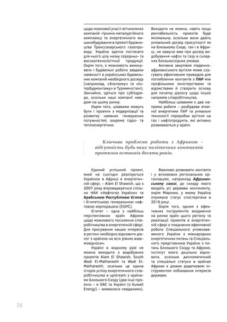 36
щодо можливої участі вітчизняних
компаній гірничо-металургійного
комплексу та енергетичного ма-
шинобудування в проекті будівни-
цтва Транссахарського газопро-
воду. Україна здатна постачати
для нього цілу низку середньо- та
високотехнологічної продукції.
Окрім того, є можливість викону-
вати і будівельні роботи завдяки
наявності в українських будівель-
них компаній необхідного досвіду
(наприклад, «Альткому» та «Ін-
тербудмонтажу» в Туркменістані).
Звичайно, ідеться про субпідря-
ди, оскільки наші компанії неві-
домі на цьому ринку.
Окрім того, цікавими можуть
бути і проекти з модернізації та
розвитку наявних генеруючих
потужностей, зокрема гідро- та
теплоенергетики.
Виходити не можна, навіть якщо
рентабельність проектів буде
мінімальна, оскільки вони дають
унікальний досвід присутності як
на Близькому Сході, так і в Афри-
ці, не кажучи вже про досвід ви-
добування нафти та газу в склад-
них близькосхідних умовах.
Активна закупівля південно-
африканського вугілля може слу-
гувати ефективним приводом для
поглиблення контактів з ПАР між
профільними міністерствами та
відомствами й створити основу
для початку діалогу щодо інших
напрямів співробітництва.
Найбільш цікавими є два на-
прями роботи – розбудова атом-
ної енергетики ПАР та унікальні
технології переробки вугілля на
газ і нафтопродукти, які активно
розвиваються у країні.
Єдиний успішний проект,
який на сьогодні реалізується
Україною в Африці в енергетич-
ній сфері, – Alam El Shawish, що з
2007 року впроваджується спіль-
но НАК «Нафтогаз України» та
Арабською Республікою Єгипет
і Єгипетською генеральною наф-
товою корпорацією (EGPC).
Єгипет – одна з найбільш
перспективних країн Африки
щодо можливого посилення спів-
робітництва в енергетичній сфері.
Для просування наших інтересів
в регіоні необхідно відновити діа-
лог з країною на всіх рівнях взає-
мовідносин.
Україні в жодному разі не
можна виходити з видобувних
проектів Alam El Shawish, South
Wadi El-Mathareeth та Wadi El-
Mathareeth, оскільки це єдина
історія успіху енергетичного спів-
робітництва в upstream з країна-
ми Близького Сходу (два інші про-
екти – в ОАЕ та Україні (з Kuwait
Energy) – виявилися невдалими).
Важливо розвивати контакти
і у впливових регіональних ор-
ганізаціях, наприклад Африкан-
ському союзі, до складу якого
входять усі держави континенту,
окрім Марокко, у якому Україна
отримала статус спостерігача в
2016 році.
Окрім того, одним з ефек-
тивних інструментів входження
на ринки країн цього регіону та
реалізації проектів в енергетич-
ній сфері є поєднання ефективної
роботи Спеціального уповнова-
женого України з міжнародних
енергетичних питань та Спеціаль-
ного представника України з пи-
тань Близького Сходу та Африки,
інститут якого доцільно відно-
вити, оскільки дипломатичний
та спеціальні статуси в країнах
Африки є дієвим додатковим ін-
струментом лобіювання інтересів
держави.
Ключова проблема роботи з Африкою –
відсутність будь-яких політичних контактів
протягом останніх десяти років.
 