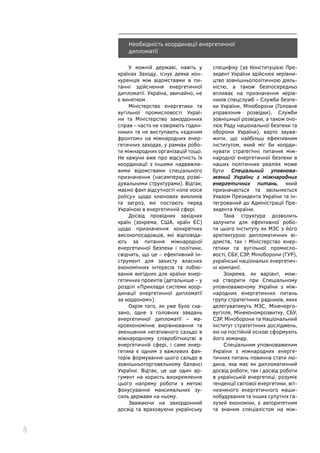 8
Необхідність координації енергетичної
дипломатії
У кожній державі, навіть у
країнах Заходу, існує деяка кон-
куренція між відомствами в пи-
танні здійснення енергетичної
дипломатії. Україна, звичайно, не
є винятком.
Міністерство енергетики та
вугільної промисловості Украї-
ни та Міністерство закордонних
справ – часто не «звіряють годин-
ники» та не виступають «єдиним
фронтом» на міжнародних енер-
гетичних заходах, у рамках робо-
ти міжнародних організацій тощо.
Не кажучи вже про відсутність їх
координації з іншими надважли-
вими відомствами спеціального
призначення (насамперед розві-
дувальними структурами). Відтак,
маємо факт відсутності «one voice
policy» щодо ключових викликів
та загроз, які постають перед
Україною в енергетичній сфері.
Досвід провідних західних
країн (зокрема, США, країн ЄС)
щодо призначення конкретних
високопосадовців, які відповіда-
ють за питання міжнародної
енергетичної безпеки і політики,
свідчить, що це – ефективний ін-
струмент для захисту власних
економічних інтересів та лобію-
вання вигідних для країни енер-
гетичних проектів (детальніше – у
розділі «Приклади системи коор-
динації енергетичної дипломатії
за кордоном»).
Окрім того, як уже було ска-
зано, одне з головних завдань
енергетичної дипломатії – ма-
кроекономічне вирівнювання та
зменшення негативного сальдо в
міжнародному співробітництві в
енергетичній сфері, і саме енер-
гетика є одним з важливих фак-
торів формування цього сальдо в
зовнішньоторговельному балансі
України. Відтак, це ще один ар-
гумент на користь виокремлення
цього напряму роботи з метою
фокусування максимальних зу-
силь держави на ньому.
Зважаючи на закордонний
досвід та враховуючи українську
специфіку (за Конституцією Пре-
зидент України здійснює керівни-
цтво зовнішньополітичною діяль-
ністю, а також безпосередньо
впливає на призначення керів-
ників спецслужб – Служби безпе-
ки України, Міноборони (Головне
управління розвідки), Служби
зовнішньої розвідки, а також очо-
лює Раду національної безпеки та
оборони України), варто заува-
жити, що найбільш ефективним
інститутом, який міг би коорди-
нувати стратегічні питання між-
народної енергетичної безпеки в
наших політичних реаліях може
бути Спеціальний уповнова-
жений України з міжнародних
енергетичних питань, який
призначається та звільняється
Указом Президента України та ін-
тегрований до Адміністрації Пре-
зидента України.
Така структура дозволить
залучити для ефективної робо-
ти цього інституту як МЗС з його
архітектурою дипломатичних ві-
домств, так і Міністерство енер-
гетики та вугільної промисло-
вості, СБУ, СЗР, Міноборони (ГУР),
українські національні енергетич-
ні компанії.
Зокрема, як варіант, мож-
на створити при Спеціальному
уповноваженому України з між-
народних енергетичних питань
групу стратегічних радників, яких
делегуватимуть МЗС, Міненерго-
вугілля, Мінекономрозвитку, СБУ,
СЗР, Міноборони та Національний
інститут стратегічних досліджень,
які на постійній основі сформують
його команду.
Спеціальним уповноваженим
України з міжнародних енерге-
тичних питань повинна стати лю-
дина, яка має як дипломатичний
досвід роботи, так і досвід роботи
в українській енергетиці, розуміє
тенденції світової енергетики, віт-
чизняного енергетичного маши-
нобудування та інших супутніх га-
лузей економіки, є авторитетним
та знаним спеціалістом на між-
 