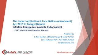 The Impact Arbitration & Conciliation (Amendment)
Act,2015 in Energy Disputes
Infraline Energy-Law Assemle India Summit
27-28th July 2016 Hotel Shangri-La New Delhi
Presented by
S. Ravi Shankar, Arbitration lawyer & Senior Partner
Law Senate Law Firm – New Delhi, Mumbai
ravi@lawsenate.com
www.lawsenate.com
 