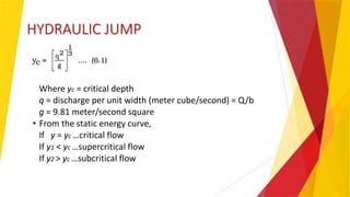HYDRAULIC JUMP
Where yc = critical depth
q = discharge per unit width (meter cube/second) = Q/b
g = 9.81 meter/second square
• From the static energy curve,
If y = yc …critical flow
If y1 < yc …supercritical flow
If y2 > yc …subcritical flow
 