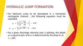 HYDRAULIC JUMP FORMATION
• For hydraulic jump to be developed in a horizontal
rectangular channel , the following equation must be
classified.
• For a given discharge intensity over a spillway, the depth
y1 is equal to q/v1 and v1 is determined by the drop H1 as
 