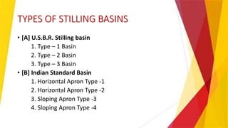 TYPES OF STILLING BASINS
• [A] U.S.B.R. Stilling basin
1. Type – 1 Basin
2. Type – 2 Basin
3. Type – 3 Basin
• [B] Indian Standard Basin
1. Horizontal Apron Type -1
2. Horizontal Apron Type -2
3. Sloping Apron Type -3
4. Sloping Apron Type -4
 