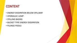 CONTENT
• ENERGY DISSIPATION BELOW SPILLWAY
• HYDRAULIC JUMP
• STILLING BASINS
• BUCKET TYPE ENERGY DISSIPATION
• PLUNGE POOLS
 