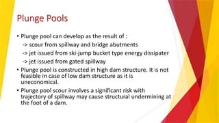 Plunge Pools
• Plunge pool can develop as the result of :
-> scour from spillway and bridge abutments
-> jet issued from ski-jump bucket type energy dissipater
-> jet issued from gated spillway
• Plunge pool is constructed in high dam structure. It is not
feasible in case of low dam structure as it is
uneconomical.
• Plunge pool scour involves a significant risk with
trajectory of spillway may cause structural undermining at
the foot of a dam.
 