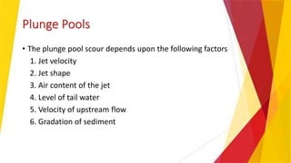 Plunge Pools
• The plunge pool scour depends upon the following factors
1. Jet velocity
2. Jet shape
3. Air content of the jet
4. Level of tail water
5. Velocity of upstream flow
6. Gradation of sediment
 