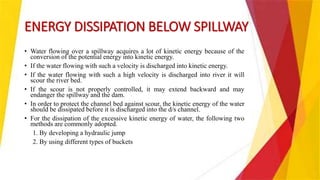 ENERGY DISSIPATION BELOW SPILLWAY
• Water flowing over a spillway acquires a lot of kinetic energy because of the
conversion of the potential energy into kinetic energy.
• If the water flowing with such a velocity is discharged into kinetic energy.
• If the water flowing with such a high velocity is discharged into river it will
scour the river bed.
• If the scour is not properly controlled, it may extend backward and may
endanger the spillway and the dam.
• In order to protect the channel bed against scour, the kinetic energy of the water
should be dissipated before it is discharged into the d/s channel.
• For the dissipation of the excessive kinetic energy of water, the following two
methods are commonly adopted.
1. By developing a hydraulic jump
2. By using different types of buckets
 