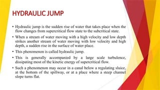 HYDRAULIC JUMP
• Hydraulic jump is the sudden rise of water that takes place when the
flow changes from supercritical flow state to the subcritical state.
• When a stream of water moving with a high velocity and low depth
strikes another stream of water moving with low velocity and high
depth, a sudden rise in the surface of water place.
• This phenomenon is called hydraulic jump.
• This is generally accompanied by a large scale turbulence,
dissipating most of the kinetic energy of supercritical flow.
• Such a phenomenon may occur in a canal below a regulating sluice,
at the bottom of the spillway, or at a place where a steep channel
slope turns flat.
 
