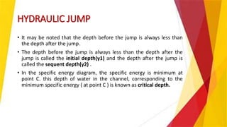 HYDRAULIC JUMP
• It may be noted that the depth before the jump is always less than
the depth after the jump.
• The depth before the jump is always less than the depth after the
jump is called the initial depth(y1) and the depth after the jump is
called the sequent depth(y2) .
• In the specific energy diagram, the specific energy is minimum at
point C. this depth of water in the channel, corresponding to the
minimum specific energy ( at point C ) is known as critical depth.
 