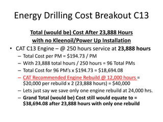 Energy Drilling Cost Breakout C13
Total (would be) Cost After 23,888 Hours
with no Kleenoil/Power Up Installation
• CAT C13 Engine – @ 250 hours service at 23,888 hours
– Total Cost per PM = $194.73 / PM
– With 23,888 total hours / 250 hours = 96 Total PMs
– Total Cost for 96 PM’s x $194.73 = $18,694.08
– CAT Recommended Engine Rebuild @ 12,000 hours =
$20,000 per rebuild x 2 (23,888 hours) = $40,000
– Lets just say we save only one engine rebuild at 24,000 hrs.
– Grand Total (would be) Cost still would equate to =
$38,694.08 after 23,888 hours with only one rebuild
 