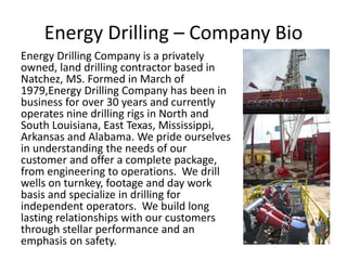 Energy Drilling – Company Bio
Energy Drilling Company is a privately
owned, land drilling contractor based in
Natchez, MS. Formed in March of
1979,Energy Drilling Company has been in
business for over 30 years and currently
operates nine drilling rigs in North and
South Louisiana, East Texas, Mississippi,
Arkansas and Alabama. We pride ourselves
in understanding the needs of our
customer and offer a complete package,
from engineering to operations. We drill
wells on turnkey, footage and day work
basis and specialize in drilling for
independent operators. We build long
lasting relationships with our customers
through stellar performance and an
emphasis on safety.
 