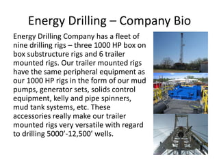 Energy Drilling – Company Bio
Energy Drilling Company has a fleet of
nine drilling rigs – three 1000 HP box on
box substructure rigs and 6 trailer
mounted rigs. Our trailer mounted rigs
have the same peripheral equipment as
our 1000 HP rigs in the form of our mud
pumps, generator sets, solids control
equipment, kelly and pipe spinners,
mud tank systems, etc. These
accessories really make our trailer
mounted rigs very versatile with regard
to drilling 5000’-12,500’ wells.
 