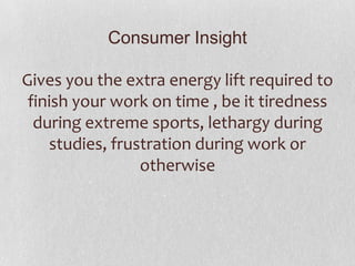 Consumer Insight
Gives you the extra energy lift required to
finish your work on time , be it tiredness
during extreme sports, lethargy during
studies, frustration during work or
otherwise

 