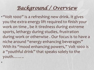 Background / Overview
•“Volt 1000” is a refreshing new drink. It gives
you the extra energy lift required to finish your
work on time , be it tiredness during extreme
sports, lethargy during studies, frustration
during work or otherwise . Our focus is to have a
niche around “energy enhancing beverages”
With its “mood enhancing powers,” Volt 1000 is
a “youthful drink” that speaks solely to the
youth……..
•

 