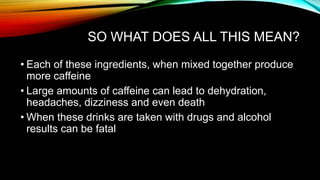 SO WHAT DOES ALL THIS MEAN?
• Each of these ingredients, when mixed together produce
more caffeine
• Large amounts of caffeine can lead to dehydration,
headaches, dizziness and even death
• When these drinks are taken with drugs and alcohol
results can be fatal
 