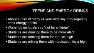TEENS AND ENERGY DRINKS
• About a third of 12 to 24 year olds say they regularly
drink energy drinks
• Warnings on labels say "not for children"
• Students are drinking them to be more alert
• Students are drinking them for a quick high
• Students are mixing them with medication for a high
 