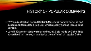HISTORY OF POPULAR COMPANYS
• 1987 an Austrailian named Dietrich Mateschitz added caffeine and
sugars and formulated Red Bull which quickly spread throughout
Europe.
• Late 1980s Americans were drinking Jolt Cola made by Coke. They
advertised “all the sugar and twice the caffeine" of regular Coke.
 