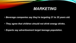 MARKETING
• Beverage companies say they're targeting 21 to 35 years old.
• They agree that children should not drink energy drinks.
• Experts say advertisement target teenage population.
 