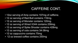 CAFFEINE CONT.
• 12oz serving of Amp contains 107mg of caffeine.
• 12 oz serving of Red Bull contains 116mg.
• 12 oz serving of Monster contains 120mg.
• 12 oz serving of Wired X344 contains 258mg.
• 12 oz serving of Spike Shooter contains 428mg.
• 12 oz serving of cola contains 34-38mg
• 12 oz cappuccino contains 75mg
• 12 oz brewed coffee contains 250mg
 