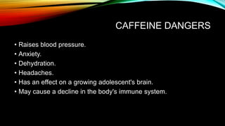 CAFFEINE DANGERS
• Raises blood pressure.
• Anxiety.
• Dehydration.
• Headaches.
• Has an effect on a growing adolescent's brain.
• May cause a decline in the body's immune system.
 