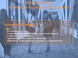 Marketing Plan
Promotion Strategies (Subculture)
Subculture Strategies
• Asian
• TV Commercials
• Concentrated, negative perceptions, correlate with education
• Cable and Asian programming
• Sponsorship: Music festivals/Asian student orgs
• Digital/Social media: Scholarship competitions on Facebook/Twitter
 