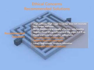 Recommended
Solutions
• High-caffeine/High-sugar beverage does not resonate
with target audience
• Better Positioning as equally effective, safe/healthy
• Regular flavor 65mg caffeine and 19g sugar/8.4 fl oz.
• Flavor and taste varieties for subcultures
• African-American: 5% fruit juice
• Hispanic: dual-fruit and organic
• Label – Ingredients, cautions, education
• Resonates with target audience
Ethical Concerns
Recommended Solutions
 