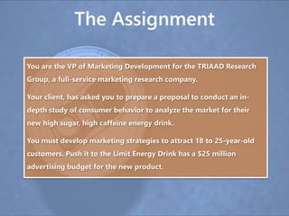 The Assignment
You are the VP of Marketing Development for the TRIAAD Research
Group, a full-service marketing research company.
Your client, has asked you to prepare a proposal to conduct an in-
depth study of consumer behavior to analyze the market for their
new high sugar, high caffeine energy drink.
You must develop marketing strategies to attract 18 to 25-year-old
customers. Push it to the Limit Energy Drink has a $25 million
advertising budget for the new product.
 