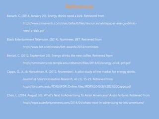 References
Banach, C. (2014, January 20). Energy drinks need a kick. Retrieved from
http://www.cmnevents.com/sites/default/files/resources/whitepaper-energy-drinks-
need-a-kick.pdf
Black Entertainment Television. (2014). Nominees. BET. Retrieved from
http://www.bet.com/shows/bet-awards/2014/nominees
Benizri, C. (2012, September 20). Energy drinks the new coffee. Retrieved from
http://community.mis.temple.edu/cdbenizri/files/2013/03/energy-drink-pdf.pdf
Capps, O., Jr., & Hanselman, R. (2012, November). A pilot study of the market for energy drinks.
Journal of Food Distribution Research, 43 (3), 15-29. Retrieved from
http://fdrs.tamu.edu/FDRS/JFDR_Online_files/JFDR%2043(3)%202%20Capps.pdf
Chen, L. (2014, August 30). What’s Next In Advertising To Asian Americans? Asian Fortune. Retrieved from
http://www.asianfortunenews.com/2014/04/whats-next-in-advertising-to-iels-americans/
 