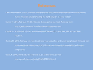 References
Clear Seas Research. (2014). Solutions. Retrieved from http://www.clearseasresearch.com/full-service-
market-research-solutions/finding-the-right-solution-for-your-needs/
Cohen, H. (2014, February 21). 30 millennial demographics you need. Retrieved from
http://heidicohen.com/30-millennial-demographics-chart/
Cooper, D., & Schindler, P. (2011). Business Research Methods (11th ed.). New York, NY: McGraw-
Hill/Irwin.
Dierckx, D., (2013, February 13). How to estimate your population and survey sample size? Retrieved from
https://www.checkmarket.com/2013/02/how-to-estimate-your-population-and-survey-
sample-size/
Dolan, K. (2005, March 28). The soda with buzz. Forbes. Retrieved from
http://www.forbes.com/global/2005/0328/028.html
 