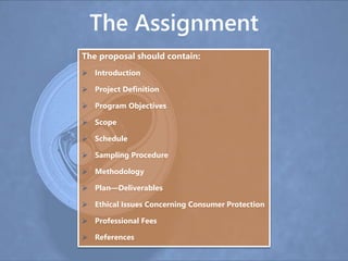 The Assignment
The proposal should contain:
 Introduction
 Project Definition
 Program Objectives
 Scope
 Schedule
 Sampling Procedure
 Methodology
 Plan—Deliverables
 Ethical Issues Concerning Consumer Protection
 Professional Fees
 References
 