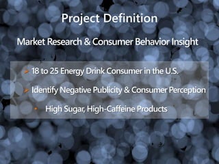Project Definition
 18 to 25 Energy Drink Consumer in the U.S.
 Identify Negative Publicity & ConsumerPerception
• High Sugar, High-Caffeine Products
Market Research & Consumer Behavior Insight
 