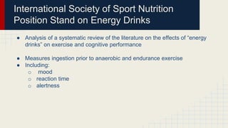 International Society of Sport Nutrition
Position Stand on Energy Drinks
● Analysis of a systematic review of the literature on the effects of “energy
drinks” on exercise and cognitive performance
● Measures ingestion prior to anaerobic and endurance exercise
● Including:
o mood
o reaction time
o alertness
 