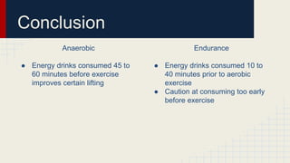 Anaerobic
● Energy drinks consumed 45 to
60 minutes before exercise
improves certain lifting
Endurance
● Energy drinks consumed 10 to
40 minutes prior to aerobic
exercise
● Caution at consuming too early
before exercise
Conclusion
 