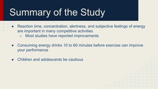 Summary of the Study
● Reaction time, concentration, alertness, and subjective feelings of energy
are important in many competitive activities
o Most studies have reported improvements
● Consuming energy drinks 10 to 60 minutes before exercise can improve
your performance
● Children and adolescents be cautious
 