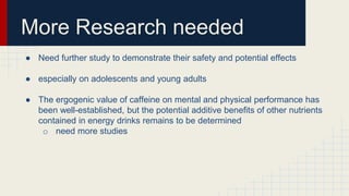 More Research needed
● Need further study to demonstrate their safety and potential effects
● especially on adolescents and young adults
● The ergogenic value of caffeine on mental and physical performance has
been well-established, but the potential additive benefits of other nutrients
contained in energy drinks remains to be determined
o need more studies
 
