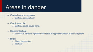 Areas in danger
⇢ Central nervous system
o Caffeine causes harm
⇢ Cardiovascular
o Caffeine could cause harm
⇢ Gastrointestinal
o Excessive caffeine ingestion can result in hyperstimulation of the GI system
⇢ Brain
o Sleep deprivation
o Memory
 