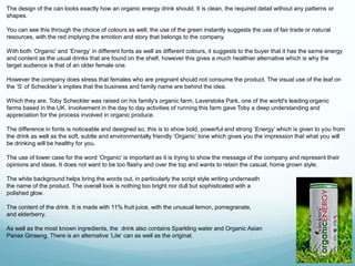 The design of the can looks exactly how an organic energy drink should. It is clean, the required detail without any patterns or 
shapes. 
You can see this through the choice of colours as well, the use of the green instantly suggests the use of fair trade or natural 
resources, with the red implying the emotion and story that belongs to the company. 
With both ‘Organic’ and ‘Energy’ in different fonts as well as different colours, it suggests to the buyer that it has the same energy 
and content as the usual drinks that are found on the shelf, however this gives a much healthier alternative which is why the 
target audience is that of an older female one. 
However the company does stress that females who are pregnant should not consume the product. The visual use of the leaf on 
the ‘S’ of Scheckter’s implies that the business and family name are behind the idea. 
Which they are. Toby Scheckter was raised on his family's organic farm, Laverstoke Park, one of the world's leading organic 
farms based in the UK. Involvement in the day to day activities of running this farm gave Toby a deep understanding and 
appreciation for the process involved in organic produce. 
The difference in fonts is noticeable and designed so, this is to show bold, powerful and strong ‘Energy’ which is given to you from 
the drink as well as the soft, subtle and environmentally friendly ‘Organic’ tone which gives you the impression that what you will 
be drinking will be healthy for you. 
The use of lower case for the word ‘Organic’ is important as it is trying to show the message of the company and represent their 
opinions and ideas. It does not want to be too flashy and over the top and wants to retain the casual, home grown style. 
The white background helps bring the words out, in particularly the script style writing underneath 
the name of the product. The overall look is nothing too bright nor dull but sophisticated with a 
polished glow. 
The content of the drink. It is made with 11% fruit juice, with the unusual lemon, pomegranate, 
and elderberry. 
As well as the most known ingredients, the drink also contains Sparkling water and Organic Asian 
Panax Ginseng. There is an alternative ‘Lite’ can as well as the original. 
 