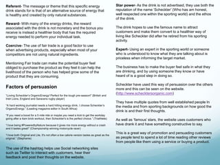 Referent- The message or theme that this specific energy 
drink stands for is that of an alternative source of energy that 
is healthy and created by only natural substances. 
Reward- With many of the energy drinks, the reward 
associated with the drink is not monetary and the bonus you 
receive is instead a healthier body that has the required 
energy needed to perform your individual task. 
Factors of persuasion 
Star power- As the drink is not advertised, they use both the 
reputation of the name ‘Scheckter’ (Who has am honest, 
well respected one within the sporting world) and the ethos 
of the drink. 
The drink hopes to use the famous name to attract 
customers and make them convert to a healthier way of 
living like Scheckter did after he retired from his sporting 
activity. 
Expert- Using an expert in the sporting world or someone 
who is understood to know what they are talking about is 
priceless when informing the target market. 
The business has to make the buyer feel safe in what they 
are drinking, and by using someone they know or have 
heard of is a good step in doing so. 
Scheckter have used this way of persuasion over the others 
more and this can be seen on the website. 
(http://www.schecktersorganic.com) 
They have multiple quotes from well established people In 
the media and from sporting backgrounds on how good the 
drink is and their first thoughts. 
As well as ‘famous’ stars, the website uses customers who 
have drank it and have something constructive to say. 
This is a great way of promotion and persuading customers 
as people tend to spend a lot of time reading other reviews 
from people like them using a service or buying a product. 
Coercive- The use of fair trade is a good factor to use 
when advertising products, especially when most of your 
competitors are not using natural ingredients. 
Mentioning Fair trade can make the potential buyer feel 
obliged to purchase the product as they feel it can help the 
livelihood of the person who has helped grow some of the 
product that they are consuming. 
“Loving Scheckter’s OrganicEnergy! Perfect for the tough pre-season!” (British and 
Irish Lions, England and Saracens rugby player) 
“A hard working journalist needs a hard hitting energy drink. I choose Scheckter’s 
OrganicEnergy.” (Leading magazine editor in South Africa) 
“If you need a boost for a 5 mile ride or maybe you need a kick to get the workday 
going after a 4am brick workout, then Scheckter's is the perfect choice.” (Triathlete) 
“I love being #PoweredbyNature because it gives me more energy without a crash 
and it tastes great!” (Championship winning motorcycle racer) 
“I love both Original and Lite. It's not often a low calorie version tastes as great as the 
original.” (Stephanie) 
The use of the hashtag helps use Social networking sites 
such as Twitter to interact with customers, hear their 
feedback and post their thoughts on the website. 
 