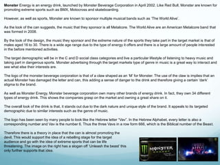 Monster Energy is an energy drink, launched by Monster Beverage Corporation in April 2002. Like Red Bull, Monster are known for 
promoting extreme sports such as BMX, Motocross and skateboarding. 
However, as well as sports, Monster are known to sponsor multiple musical bands such as ‘The World Alive’. 
As the look of the can suggests, the music that they sponsor is all Metalcore. The World Alive are an American Metalcore band that 
was formed in 2008. 
By the look of the design, the music they sponsor and the extreme nature of the sports they take part in the target market is that of 
males aged 16 to 30. There is a wide age range due to the type of energy it offers and there is a large amount of people interested 
in the before mentioned activities. 
The target demographic will be in the C and D social class categories and live a particular lifestyle of listening to heavy music and 
taking part in dangerous sports. Monster advertising through the target markets type of genre in music is a great way to interact and 
see what else their interests are. 
The logo of the monster beverage corporation is that of a claw shaped as an ‘M’ for Monster. The use of the claw is implies that an 
actual Monster has damaged the letter and can, this adding a sense of danger to the drink and therefore giving a certain ‘dark’ 
stigma to the brand. 
As well as Monster Energy, Monster beverage corporation own many other brands of energy drink. In fact, they own 34 different 
types of energy drink. This shows the companies grasp on the market and owning a great share on it. 
The overall look of the drink is that, it stands out due to the dark nature and unique style of the brand. It appeals to its targeted 
demographic due to similar interests such as the genre of music. 
The logo has been seen by many people to look like the Hebrew letter “Vav”. In the Hebrew Alphabet, every letter is also a 
corresponding number and Vav is the number 6. Thus the three Vavs in a row form 666, which is the Biblical number of the Beast. 
Therefore there is a theory in place that the can is almost promoting the 
devil. This would support the idea of a rebelling stage for the target 
audience and go with the idea of extreme sports that can be life 
threatening. The image on the right has a slogan off ‘Unleash the beast’ this 
only further supports that idea. 
 