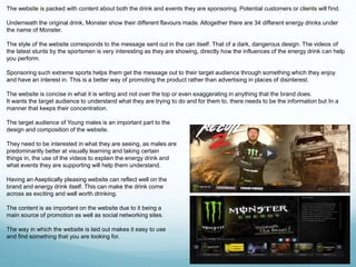 The website is packed with content about both the drink and events they are sponsoring. Potential customers or clients will find. 
Underneath the original drink, Monster show their different flavours made. Altogether there are 34 different energy drinks under 
the name of Monster. 
The style of the website corresponds to the message sent out in the can itself. That of a dark, dangerous design. The videos of 
the latest stunts by the sportsmen is very interesting as they are showing, directly how the influences of the energy drink can help 
you perform. 
Sponsoring such extreme sports helps them get the message out to their target audience through something which they enjoy 
and have an interest in. This is a better way of promoting the product rather than advertising in places of disinterest. 
The website is concise in what it is writing and not over the top or even exaggerating in anything that the brand does. 
It wants the target audience to understand what they are trying to do and for them to, there needs to be the information but In a 
manner that keeps their concentration. 
The target audience of Young males is an important part to the 
design and composition of the website. 
They need to be interested in what they are seeing, as males are 
predominantly better at visually learning and taking certain 
things in, the use of the videos to explain the energy drink and 
what events they are supporting will help them understand. 
Having an Aseptically pleasing website can reflect well on the 
brand and energy drink itself. This can make the drink come 
across as exciting and well worth drinking. 
The content is as important on the website due to it being a 
main source of promotion as well as social networking sites. 
The way in which the website is laid out makes it easy to use 
and find something that you are looking for. 
 